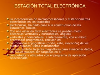 ESTACIÓN TOTAL ELECTRÓNICA
La incorporación de microprocesadores y distanciometros
electrónicos en los teodolitos
electrónicos, ha dado paso a la construcción de las
Estaciones Totales.
Con una estación total electrónica se pueden medir
distancias verticales y horizontales, ángulos
verticales y horizontales; e internamente, con el micro
procesador programado, calcular las
coordenadas topográficas (norte, este, elevación) de los
puntos visados. Estos instrumentos
poseen también tarjetas magnéticas para almacenar datos,
los cuales pueden ser cargados en el
computador y utilizados con el programa de aplicación
seleccionado
 