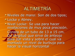ALTIMETRÍAALTIMETRÍA
Niveles de mano: Son de dos tipos;Niveles de mano: Son de dos tipos;
Locke y Abney.Locke y Abney.
Nivel Locke: Se usa para hacerNivel Locke: Se usa para hacer
nivelaciones de muy poca precisión.nivelaciones de muy poca precisión.
Consta de un tubo de 13 a 15 cm.Consta de un tubo de 13 a 15 cm.
De longitud que sirve de anteojoDe longitud que sirve de anteojo
para dar vista y sobre el cual vapara dar vista y sobre el cual va
montado un nivel de burbuja paramontado un nivel de burbuja para
hacer la visual horizontalhacer la visual horizontal
 