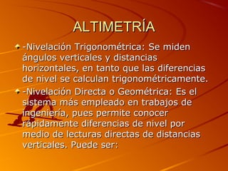 ALTIMETRÍAALTIMETRÍA
-Nivelación Trigonométrica: Se miden-Nivelación Trigonométrica: Se miden
ángulos verticales y distanciasángulos verticales y distancias
horizontales, en tanto que las diferenciashorizontales, en tanto que las diferencias
de nivel se calculan trigonométricamente.de nivel se calculan trigonométricamente.
-Nivelación Directa o Geométrica: Es el-Nivelación Directa o Geométrica: Es el
sistema más empleado en trabajos desistema más empleado en trabajos de
ingeniería, pues permite conoceringeniería, pues permite conocer
rápidamente diferencias de nivel porrápidamente diferencias de nivel por
medio de lecturas directas de distanciasmedio de lecturas directas de distancias
verticales. Puede ser:verticales. Puede ser:
 