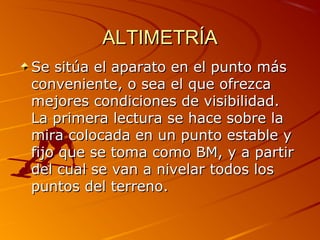 ALTIMETRÍAALTIMETRÍA
Se sitúa el aparato en el punto másSe sitúa el aparato en el punto más
conveniente, o sea el que ofrezcaconveniente, o sea el que ofrezca
mejores condiciones de visibilidad.mejores condiciones de visibilidad.
La primera lectura se hace sobre laLa primera lectura se hace sobre la
mira colocada en un punto estable ymira colocada en un punto estable y
fijo que se toma como BM, y a partirfijo que se toma como BM, y a partir
del cual se van a nivelar todos losdel cual se van a nivelar todos los
puntos del terreno.puntos del terreno.
 