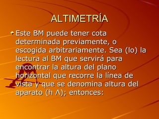 ALTIMETRÍAALTIMETRÍA
Este BM puede tener cotaEste BM puede tener cota
determinada previamente, odeterminada previamente, o
escogida arbitrariamente. Sea (lo) laescogida arbitrariamente. Sea (lo) la
lectura al BM que servirá paralectura al BM que servirá para
encontrar la altura del planoencontrar la altura del plano
horizontal que recorre la línea dehorizontal que recorre la línea de
vista y que se denomina altura delvista y que se denomina altura del
aparato (haparato (h ΛΛ); entonces:); entonces:
 