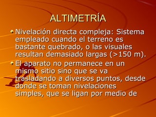 ALTIMETRÍAALTIMETRÍA
Nivelación directa compleja: SistemaNivelación directa compleja: Sistema
empleado cuando el terreno esempleado cuando el terreno es
bastante quebrado, o las visualesbastante quebrado, o las visuales
resultan demasiado largas (>150 m).resultan demasiado largas (>150 m).
El aparato no permanece en unEl aparato no permanece en un
mismo sitio sino que se vamismo sitio sino que se va
trasladando a diversos puntos, desdetrasladando a diversos puntos, desde
donde se toman nivelacionesdonde se toman nivelaciones
simples, que se ligan por medio desimples, que se ligan por medio de
 