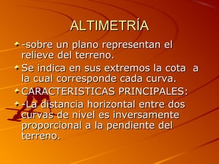 ALTIMETRÍAALTIMETRÍA
-sobre un plano representan el-sobre un plano representan el
relieve del terreno.relieve del terreno.
Se indica en sus extremos la cota aSe indica en sus extremos la cota a
la cual corresponde cada curva.la cual corresponde cada curva.
CARACTERISTICAS PRINCIPALES:CARACTERISTICAS PRINCIPALES:
-La distancia horizontal entre dos-La distancia horizontal entre dos
curvas de nivel es inversamentecurvas de nivel es inversamente
proporcional a la pendiente delproporcional a la pendiente del
terreno.terreno.
 