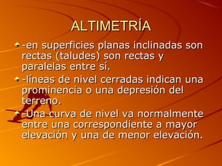 ALTIMETRÍAALTIMETRÍA
-en superficies planas inclinadas son-en superficies planas inclinadas son
rectas (taludes) son rectas yrectas (taludes) son rectas y
paralelas entre sí.paralelas entre sí.
-líneas de nivel cerradas indican una-líneas de nivel cerradas indican una
prominencia o una depresión delprominencia o una depresión del
terreno.terreno.
-Una curva de nivel va normalmente-Una curva de nivel va normalmente
entre una correspondiente a mayorentre una correspondiente a mayor
elevación y una de menor elevación.elevación y una de menor elevación.
 