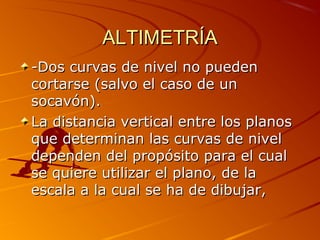 ALTIMETRÍAALTIMETRÍA
-Dos curvas de nivel no pueden-Dos curvas de nivel no pueden
cortarse (salvo el caso de uncortarse (salvo el caso de un
socavón).socavón).
La distancia vertical entre los planosLa distancia vertical entre los planos
que determinan las curvas de nivelque determinan las curvas de nivel
dependen del propósito para el cualdependen del propósito para el cual
se quiere utilizar el plano, de lase quiere utilizar el plano, de la
escala a la cual se ha de dibujar,escala a la cual se ha de dibujar,
 