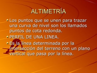 ALTIMETRÍAALTIMETRÍA
Los puntos que se unen para trazarLos puntos que se unen para trazar
una curva de nivel son los llamadosuna curva de nivel son los llamados
puntos de cota redonda.puntos de cota redonda.
PERFIL DE UNA LINEA.PERFIL DE UNA LINEA.
Es la línea determinada por laEs la línea determinada por la
intersección del terreno con un planointersección del terreno con un plano
vertical que pasa por la línea.vertical que pasa por la línea.
 