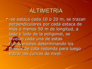 ALTIMETRÍAALTIMETRÍA
-se estaca cada 10 o 20 m, se trazan-se estaca cada 10 o 20 m, se trazan
perpendiculares por cada estaca deperpendiculares por cada estaca de
más o menos 50 m de longitud, amás o menos 50 m de longitud, a
lado y lado de la poligonal, selado y lado de la poligonal, se
nivelan cada una de estasnivelan cada una de estas
transversales determinando lostransversales determinando los
puntos de cota redonda para luegopuntos de cota redonda para luego
trazar las curvas de nivel.trazar las curvas de nivel.
 