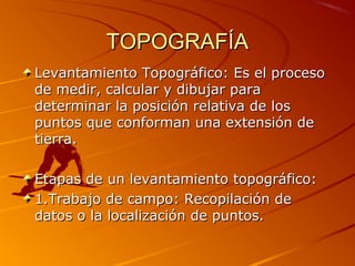 TOPOGRAFÍATOPOGRAFÍA
Levantamiento Topográfico: Es el procesoLevantamiento Topográfico: Es el proceso
de medir, calcular y dibujar parade medir, calcular y dibujar para
determinar la posición relativa de losdeterminar la posición relativa de los
puntos que conforman una extensión depuntos que conforman una extensión de
tierra.tierra.
Etapas de un levantamiento topográfico:Etapas de un levantamiento topográfico:
1.Trabajo de campo: Recopilación de1.Trabajo de campo: Recopilación de
datos o la localización de puntos.datos o la localización de puntos.
 