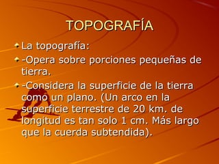 TOPOGRAFÍATOPOGRAFÍA
La topografía:La topografía:
-Opera sobre porciones pequeñas de-Opera sobre porciones pequeñas de
tierra.tierra.
-Considera la superficie de la tierra-Considera la superficie de la tierra
como un plano. (Un arco en lacomo un plano. (Un arco en la
superficie terrestre de 20 km. desuperficie terrestre de 20 km. de
longitud es tan solo 1 cm. Más largolongitud es tan solo 1 cm. Más largo
que la cuerda subtendida).que la cuerda subtendida).
 