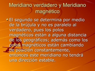 Meridiano verdadero y MeridianoMeridiano verdadero y Meridiano
magnéticomagnético
El segundo se determina por medioEl segundo se determina por medio
de la brújula y no es paralelo alde la brújula y no es paralelo al
verdadero, pues los polosverdadero, pues los polos
magnéticos están a alguna distanciamagnéticos están a alguna distancia
de los geográficos; además como losde los geográficos; además como los
polos magnéticos están cambiandopolos magnéticos están cambiando
de posición constantemente,de posición constantemente,
entonces este meridiano no tendráentonces este meridiano no tendrá
una dirección estable.una dirección estable.
 