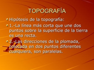 TOPOGRAFÍATOPOGRAFÍA
Hipótesis de la topografía:Hipótesis de la topografía:
1.-La línea más corta que une dos1.-La línea más corta que une dos
puntos sobre la superficie de la tierrapuntos sobre la superficie de la tierra
es una recta.es una recta.
2.-Las direcciones de la plomada,2.-Las direcciones de la plomada,
colocada en dos puntos diferentescolocada en dos puntos diferentes
cualquiera, son paralelas.cualquiera, son paralelas.
 