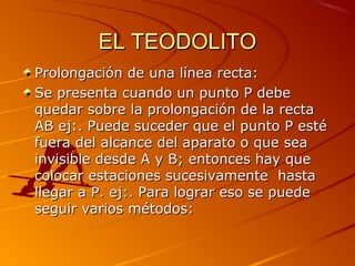 EL TEODOLITOEL TEODOLITO
Prolongación de una línea recta:Prolongación de una línea recta:
Se presenta cuando un punto P debeSe presenta cuando un punto P debe
quedar sobre la prolongación de la rectaquedar sobre la prolongación de la recta
AB ej:. Puede suceder que el punto P estéAB ej:. Puede suceder que el punto P esté
fuera del alcance del aparato o que seafuera del alcance del aparato o que sea
invisible desde A y B; entonces hay queinvisible desde A y B; entonces hay que
colocar estaciones sucesivamente hastacolocar estaciones sucesivamente hasta
llegar a P. ej:. Para lograr eso se puedellegar a P. ej:. Para lograr eso se puede
seguir varios métodos:seguir varios métodos:
 