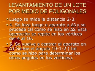 LEVANTAMIENTO DE UN LOTELEVANTAMIENTO DE UN LOTE
POR MEDIO DE POLIGONALESPOR MEDIO DE POLIGONALES
Luego se mide la distancia 2-3.Luego se mide la distancia 2-3.
4. Se leva luego e aparato a4. Se leva luego e aparato a ΔΔ33 y sey se
procede tal como se hizo enprocede tal como se hizo en ΔΔ22. E. Estasta
operación se repite en los vérticesoperación se repite en los vértices
del 4 al 10.del 4 al 10.
5. Se vuelve a centrar el aparato en5. Se vuelve a centrar el aparato en
ΔΔ1.1. Se lee el ángulo 10-1-2 ( talSe lee el ángulo 10-1-2 ( tal
como se hizo para determinar loscomo se hizo para determinar los
otros angulos en los vértices).otros angulos en los vértices).
 