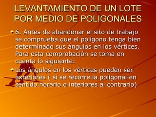 LEVANTAMIENTO DE UN LOTELEVANTAMIENTO DE UN LOTE
POR MEDIO DE POLIGONALESPOR MEDIO DE POLIGONALES
6. Antes de abandonar el sito de trabajo6. Antes de abandonar el sito de trabajo
se comprueba que el polígono tenga biense comprueba que el polígono tenga bien
determinado sus ángulos en los vértices.determinado sus ángulos en los vértices.
Para esta comprobación se toma enPara esta comprobación se toma en
cuenta lo siguiente:cuenta lo siguiente:
Los ángulos en los vértices pueden serLos ángulos en los vértices pueden ser
exteriores ( si se recorre la poligonal enexteriores ( si se recorre la poligonal en
sentido horario o interiores al contrario)sentido horario o interiores al contrario)
 