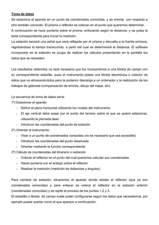 Toma de datos
Se estaciona el aparato en un punto de coordenadas conocidas, y se orienta con respecto a
otro también conocido. El prisma o reflector se colocan en el punto que queremos determinar.
A continuación se hace puntería sobre el prisma, enfocando según la distancia, y se pulsa la
tecla correspondiente para iniciar la medición.
La estación lanzará una señal que será reflejada por el prisma y devuelta a la fuente emisora,
registrándose el tiempo transcurrido, a partir del cual se determinará la distancia. El software
incorporado en la estación se ocupa de realizar los cálculos presentando en la pantalla los
datos que se necesiten.

Los resultados obtenidos no será necesario que los incorporemos a una libreta de campo con
su correspondiente estadillo, pues el instrumento posee una libreta electrónica o colector de
datos que va almacenándolos para la posterior descarga a un ordenador y la realización de los
trabajos de gabinete (compensación de errores, dibujo del mapa, etc).

La secuencia de toma de datos sería:
1º) Estacionar el aparato
-

Definir el plano horizontal utilizando los niveles del instrumento

-

El eje vertical debe pasar por el punto del terreno sobre el que se quiere estacionar,
utilizando la plomada láser

-

Introducir las coordenadas del punto de estación

2º) Orientar el instrumento:
-

Visar a un punto de coordenadas conocidas (no es necesario que sea accesible)

-

Introducir las coordenadas del punto observado

-

Orientar mediante la función correspondiente

3º) Cálculo de coordenadas del itinerario o radiación
-

Colocar el reflector en el punto del cual queremos calcular sus coordenadas

-

Hacer puntería con el anteojo sobre el reflector

-

Realizar la medición (medición de distancias y ángulos)

Para cambiar de estación, situaremos el aparato donde estaba el reflector (que ya son
coordenadas conocidas) y para enlazar se coloca el reflector en la estación anterior
(coordenadas conocidas) y se repite el proceso de los puntos 1,2 y 3.
El estadillo o libreta de campo suele poder configurarse según los datos que necesitemos, por
ejemplo puede quedar como el que aparece a continuación.

 