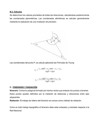 B.3. Cálculos
Se determinan los valores promedios de todas las direcciones, calculándose posteriormente
las coordenadas planimétricas. Las coordenadas altimétricas se calculan generalmente
mediante la realización de una nivelación de precisión.

Las coordenadas del punto P, se calcula aplicando las Fórmulas de Young:
xp =

x A ctgβ + x B ctgα − y A + y B
ctgβ + ctgα

yp =

y A ctgβ + y B ctgα + x A − x B
ctgβ + ctgα

C. ITINERARIO Y RADIACIÓN
Itinerario: Contorno poligonal formado por tramos rectos que enlazan los puntos a levantar.
Estos puntos quedan definidos por la medición de distancias y direcciones entre ejes
adyacentes.
Radiación: El trabajo de relleno del itinerario se conoce como método de radiación.

Como en todo trabajo topográfico el itinerario debe estar enlazado y orientado respecto a la
Red Nacional.

 