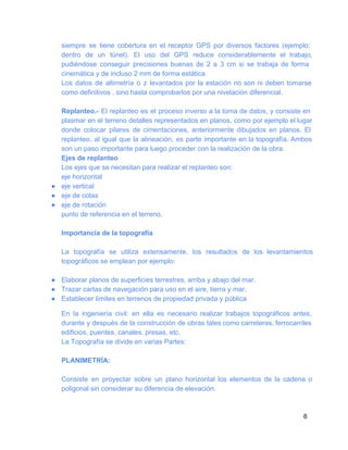 siempre  se  tiene   cobertura  en  el  receptor  GPS  por  diversos  factores  (ejemplo:
dentro  de  un  túnel).  El  uso  del  GPS  reduce   considerablemente  el  trabajo,
pudiéndose  conseguir  precisiones  buenas  de  2  a  3  cm  si  se  trabaja  de  forma
cinemática y de incluso 2 mm de forma estática
Los  datos  de  altimetría  o  z  levantados  por  la  estación  no  son  ni  deben  tomarse
como definitivos . sino hasta comprobarlos por una nivelación diferencial.
Replanteo.­  El  replanteo  es  el  proceso  inverso a la  toma de datos,  y  consiste en
plasmar en el  terreno detalles  representados  en  planos, como por ejemplo el lugar
donde  colocar  pilares  de  cimentaciones,  anteriormente  dibujados  en  planos.  El
replanteo,  al  igual  que  la  alineación,  es  parte  importante  en la  topografía. Ambos
son un paso importante para luego proceder con la realización de la obra.
Ejes de replanteo
Los ejes que se necesitan para realizar el replanteo son:
eje horizontal
● eje vertical
● eje de cotas
● eje de rotación
punto de referencia en el terreno.
Importancia de la topografía
La  topografía  se  utiliza  extensamente,  los  resultados  de  los  levantamientos
topográficos se emplean por ejemplo:
● Elaborar planos de superficies terrestres, arriba y abajo del mar.
● Trazar cartas de navegación para uso en el aire, tierra y mar.
● Establecer límites en terrenos de propiedad privada y pública
En  la  ingeniería  civil:  en  ella  es  necesario  realizar  trabajos  topográficos  antes,
durante  y  después de la  construcción de obras tales como carreteras, ferrocarriles
edificios, puentes, canales, presas, etc.
La Topografía se divide en varias Partes:
PLANIMETRÍA:
Consiste  en  proyectar  sobre  un  plano  horizontal  los  elementos  de  la  cadena  o
poligonal sin considerar su diferencia de elevación.

6

 