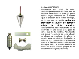 •PLOMADA METÁLICA
•Instrumento con forma de cono,
construido generalmente en bronce, con un
peso que varía entre 225 y 500 gr, que al
dejarse colgar libremente de la cuerda
sigue la dirección de la vertical del lugar,
por lo que con su auxilio podemos
proyectar el punto de terreno
sobre la cinta métrica.
Tradicionalmente este instrumento se ha
construido con una cuerda y una pesa de
plomo (que le da nombre). Actualmente
este simple mecanismo se suele fabricar
en aleaciones metálicas de plomo o
bismuto (para uso náutico), de aluminio o
latón cromado, con cuerdas retráctiles para
otros usos. También hay las que incorporan
tecnología láser. La plomada metálica no
ocupa de mucho cuidado porque es un
aparato muy manejable y duradero.
 