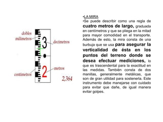 •LA MIRA
•Se puede describir como una regla de
cuatro metros de largo, graduada
en centímetros y que se pliega en la mitad
para mayor comodidad en el transporte.
Además de esto, la mira consta de una
burbuja que se usa para asegurar la
verticalidad de ésta en los
puntos del terreno donde se
desea efectuar mediciones, lo
que es trascendental para la exactitud en
las medidas. También consta de dos
manillas, generalmente metálicas, que
son de gran utilidad para sostenerla. Este
instrumento debe manejarse con cuidado
para evitar que dañe, de igual manera
evitar golpes.
 