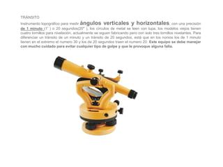 TRÁNSITO
Instrumento topográfico para medir ángulos verticales y horizontales, con una precisión
de 1 minuto (1' ) o 20 segundos(20" ), los círculos de metal se leen con lupa, los modelos viejos tienen
cuatro tornillos para nivelación, actualmente se siguen fabricando pero con solo tres tornillos nivelantes. Para
diferenciar un tránsito de un minuto y un tránsito de 20 segundos, está que en los nonios los de 1 minuto
tienen en el extremo el numero 30 y los de 20 segundos traen el numero 20. Este equipo se debe manejar
con mucho cuidado para evitar cualquier tipo de golpe y que le provoque alguna falla.
 