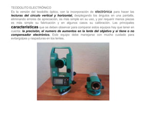 TEODOLITO ELECTRÓNICO
Es la versión del teodolito óptico, con la incorporación de electrónica para hacer las
lecturas del círculo vertical y horizontal, desplegando los ángulos en una pantalla,
eliminando errores de apreciación, es más simple en su uso, y por requerir menos piezas
es más simple su fabricación y en algunos casos su calibración. Las principales
características que se deben observar para comparar estos equipos hay que tener en
cuenta: la precisión, el numero de aumentos en la lente del objetivo y si tiene o no
compensador electrónico. Este equipo debe manejarse con mucho cuidado para
evitargolpes y raspaduras en los lentes.
 