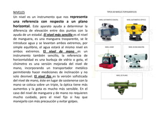 NIVELES
Un nivel es un instrumento que nos representa
una referencia con respecto a un plano
horizontal. Este aparato ayuda a determinar la
diferencia de elevación entre dos puntos con la
ayuda de un estadal. El nivel más sencillo es el nivel
de manguera, es una manguera trasparente, se le
introduce agua y se levantan ambos extremos, por
simple equilibrio, el agua estará al mismo nivel en
ambos extremos. El nivel de mano es un
instrumento también sencillo, la referencia de
horizontalidad es una burbuja de vidrio o gota, el
clisímetro es una versión mejorada del nivel de
mano, incorporando un transportador metálico
permitiendo hacer mediciones de inclinación y no
solo desnivel. El nivel fijo es la versión sofisticada
del nivel de mano, éste en lugar de sostenerse con la
mano se coloca sobre un tripie, la óptica tiene más
aumentos y la gota es mucho más sensible. En el
caso del nivel de manguera y de mano no requieren
mucho cuidado, pero el nivel fijo si hay que
manejarlo con más precaución y evitar golpes.
 