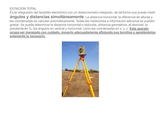 ESTACIÓN TOTAL
Es la integración del teodolito electrónico con un distanciometro integrado, de tal forma que puede medir
ángulos y distancias simultáneamente. La distancia horizontal, la diferencia de alturas y
las coordenadas se calculan automáticamente. Todas las mediciones e información adicional se pueden
grabar. Se puede determinar la distancia horizontal o reducida, distancia geométrica, el desnivel, la
pendiente en %, los ángulos en vertical y horizontal, como las coordenadas en x, y, z. Este aparato
ocupa ser manejado con cuidado, moverlo adecuadamente aflojando sus tornillos y apretándolos
solamente lo necesario.
 