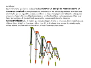 EL TRÍPODE
Es un instrumento que tiene la particularidad de soportar un equipo de medición como un
taquímetro o nivel, su manejo es sencillo, pues consta de tres patas que pueden ser de madera o de
aluminio, las que son regulables para así poder tener un mejor manejo para subir o bajar las patas que se
encuentran fijas en el terreno. El plato consta de un tornillo el cual fija el equipo que se va a utilizar para
hacer las mediciones. El tipo de trípode que se utilizó en esta ocasión tiene las siguientes
características: Patas de madera que incluye cinta para llevarlo en el hombro. Diámetro de la cabeza:
158 mm. Altura de 1,05 m. Extensible a 1,7 m. Peso: 6,5 Kg. El trípode tiene un nivel de cuidado medio,
porque aunque sus materiales son resistentes, se debe manejar con precaución.
 