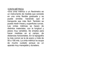 •CINTA MÉTRICA
•Una cinta métrica o un flexómetro es
un instrumento de medida que consiste
en una cinta flexible graduada y se
puede enrollar, haciendo que el
transporte sea más fácil. También se
puede medir líneas y superficies curvas.
Las cintas métricas se hacen de
distintos materiales, con la longitud y
pesos muy variables. Se emplea para
hacer medidas en el campo, de
distancias horizontales. En la topografía
la más común es la de acero y mide de
50 a 100 mts. La cinta métrica no ocupa
de mucho cuidado porque es un
aparato muy manejable y duradero.
 