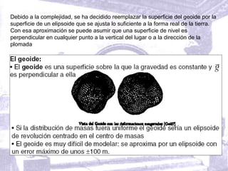 Debido a la complejidad, se ha decidido reemplazar la superficie del geoide por la
superficie de un elipsoide que se ajusta lo suficiente a la forma real de la tierra.
Con esa aproximación se puede asumir que una superficie de nivel es
perpendicular en cualquier punto a la vertical del lugar o a la dirección de la
plomada
 