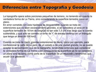 Diferencias entre Topografía y GeodesiaDiferencias entre Topografía y Geodesia
La topografía opera sobre porciones pequeñas de terreno, no teniendo en cuenta la
verdadera forma de La Tierra, sino considerando la superficie terrestre como un
plano.
En error cometido con esta hipótesis es despreciable, cuando se trata de
extensiones que no sean excesivamente grandes, si se considera un arco en la
superficie terrestre de 18 km de longitud es tan sólo 1,5 cm mas largo que la cuerda
subtendida, y que sólo se comete un error de 1” de exceso esférico en un triángulo
que tenga un área de 190 km2.
Cuando se trata de medir grandes extensiones de tierra, como por ejemplo, para
confeccionar la carta de un país, de un estado o de una ciudad grande, no se puede
aceptar la aproximación que da la topografía, teniéndose entonces que considerar
la verdadera forma de La Tierra y por consiguiente su superficie ya no se considera
un plano sino se toma como parte de la superficie de un elipsoide y tendremos que
acudir a la geodesia.
 