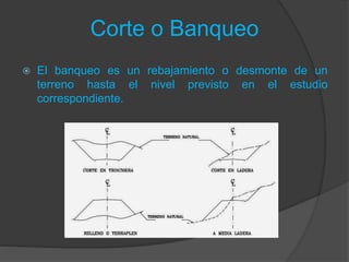Corte o Banqueo
 El banqueo es un rebajamiento o desmonte de un
terreno hasta el nivel previsto en el estudio
correspondiente.
 