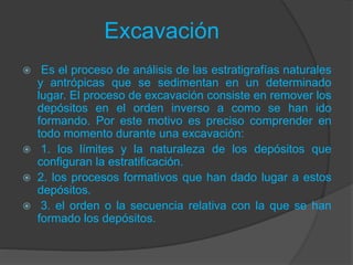 Excavación
 Es el proceso de análisis de las estratigrafías naturales
y antrópicas que se sedimentan en un determinado
lugar. El proceso de excavación consiste en remover los
depósitos en el orden inverso a como se han ido
formando. Por este motivo es preciso comprender en
todo momento durante una excavación:
 1. los límites y la naturaleza de los depósitos que
configuran la estratificación.
 2. los procesos formativos que han dado lugar a estos
depósitos.
 3. el orden o la secuencia relativa con la que se han
formado los depósitos.
 