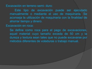 Excavación en terreno semi- duro:
Este tipo de excavación puede ser ejecutado
manualmente o mediante el uso de maquinaria. Se
aconseja la utilización de maquinaria con la finalidad de
ahorrar tiempo y dinero.
Excavación en roca:
Se define como roca para el pago de excavaciones,
aquel material cuyo tamaño exceda de 50 cm y la
dureza y textura sean tales que no puede excavarse por
métodos diferentes de voladuras o trabajo manual.
 