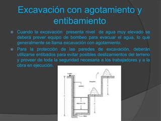 Excavación con agotamiento y
entibamiento
 Cuando la excavación presenta nivel de agua muy elevado se
deberá prever equipo de bombeo para evacuar el agua, lo que
generalmente se llama excavación con agotamiento.
 Para la protección de las paredes de excavación, deberán
utilizarse entibados para evitar posibles deslizamientos del terreno
y proveer de toda la seguridad necesaria a los trabajadores y a la
obra en ejecución.
 