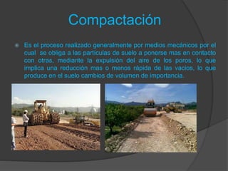 Compactación
 Es el proceso realizado generalmente por medios mecánicos por el
cual se obliga a las partículas de suelo a ponerse mas en contacto
con otras, mediante la expulsión del aire de los poros, lo que
implica una reducción mas o menos rápida de las vacios, lo que
produce en el suelo cambios de volumen de importancia.
 