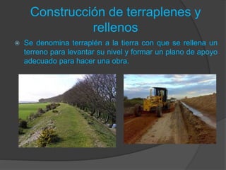 Construcción de terraplenes y
rellenos
 Se denomina terraplén a la tierra con que se rellena un
terreno para levantar su nivel y formar un plano de apoyo
adecuado para hacer una obra.
 