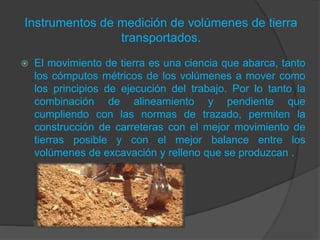 Instrumentos de medición de volúmenes de tierra
transportados.
 El movimiento de tierra es una ciencia que abarca, tanto
los cómputos métricos de los volúmenes a mover como
los principios de ejecución del trabajo. Por lo tanto la
combinación de alineamiento y pendiente que
cumpliendo con las normas de trazado, permiten la
construcción de carreteras con el mejor movimiento de
tierras posible y con el mejor balance entre los
volúmenes de excavación y relleno que se produzcan .
 