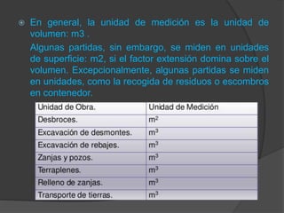  En general, la unidad de medición es la unidad de
volumen: m3 .
Algunas partidas, sin embargo, se miden en unidades
de superficie: m2, si el factor extensión domina sobre el
volumen. Excepcionalmente, algunas partidas se miden
en unidades, como la recogida de residuos o escombros
en contenedor.
 