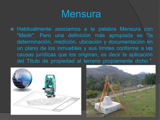 Mensura
 Habitualmente asociamos a la palabra Mensura con
"Medir". Pero una definición más apropiada es "la
determinación, medición, ubicación y documentación en
un plano de los inmuebles y sus límites conforme a las
causas jurídicas que los originan, es decir la aplicación
del Título de propiedad al terreno propiamente dicho."
 