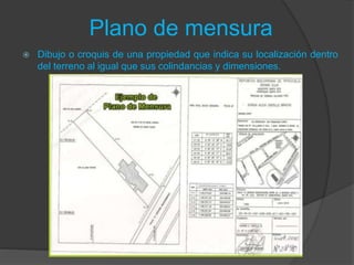 Plano de mensura
 Dibujo o croquis de una propiedad que indica su localización dentro
del terreno al igual que sus colindancias y dimensiones.
 
