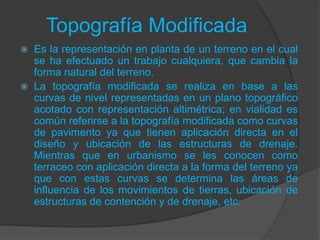 Topografía Modificada
 Es la representación en planta de un terreno en el cual
se ha efectuado un trabajo cualquiera, que cambia la
forma natural del terreno.
 La topografía modificada se realiza en base a las
curvas de nivel representadas en un plano topográfico
acotado con representación altimétrica; en vialidad es
común referirse a la topografía modificada como curvas
de pavimento ya que tienen aplicación directa en el
diseño y ubicación de las estructuras de drenaje.
Mientras que en urbanismo se les conocen como
terraceo con aplicación directa a la forma del terreno ya
que con estas curvas se determina las áreas de
influencia de los movimientos de tierras, ubicación de
estructuras de contención y de drenaje, etc.
 