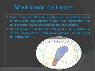 Movimiento de tierras
 Son todas aquellas actividades que se realizan a un
suelo para la construcción de una obra, alcanzando de
esta manera, las cotas establecidas en el diseño.
 El movimiento de tierras incluye las actividades de
cortes, excavaciones, banqueo, rellenos, construcción
de terraplenes.
 