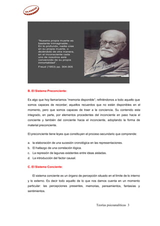 B. El Sistema Preconciente:
Es algo que hoy llamaríamos “memoria disponible”; refiriéndonos a todo aquello que
somos capaces de recordar; aquellos recuerdos que no están disponibles en el
momento, pero que somos capaces de traer a la conciencia. Su contenido esta
integrado, en parte, por elementos procedentes del inconciente en paso hacia el
conciente y también del conciente hacia el inconciente, adoptando la forma de
material preconciente.
El preconciente tiene leyes que constituyen el proceso secundario que comprende:
a.
b.
c.
d.
la elaboración de una sucesión cronológica en las representaciones.
El hallazgo de una correlación lógica.
La represión de lagunas existentes entre ideas aisladas.
La introducción del factor causal.
C. El Sistema Conciente:
El sistema conciente es un órgano de percepción situado en el límite de lo interno
y lo externo. Es decir todo aquello de lo
particular: las percepciones presentes,
sentimientos.
que nos damos cuenta en un momento
memorias, pensamientos, fantasías y
Teorías psicoanalíticas 3
“Nuestra propia muerte es
bastante inimaginable…
En lo profundo, nadie cree
en su propia muerte, o
diciéndolo de otra manera,
en el inconsciente cada
uno de nosotros está
convencido de su propia
inmortalidad”.
Freud (1953) pp. 304-305
 