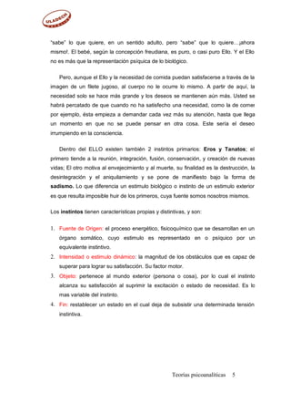“sabe” lo que quiere, en un sentido adulto, pero “sabe” que lo quiere…¡ahora
mismo!. El bebé, según la concepción freudiana, es puro, o casi puro Ello. Y el Ello
no es más que la representación psíquica de lo biológico.
Pero, aunque el Ello y la necesidad de comida puedan satisfacerse a través de la
imagen de un filete jugoso, al cuerpo no le ocurre lo mismo. A partir de aquí, la
necesidad solo se hace más grande y los deseos se mantienen aún más. Usted se
habrá percatado de que cuando no ha satisfecho una necesidad, como la de comer
por ejemplo, ésta empieza a demandar cada vez más su atención, hasta que llega
un momento en que no se puede pensar en otra cosa. Este sería el deseo
irrumpiendo en la consciencia.
Dentro del ELLO existen también 2 instintos primarios: Eros y Tanatos; el
primero tiende a la reunión, integración, fusión, conservación, y creación de nuevas
vidas; El otro motiva al envejecimiento y al muerte, su finalidad es la destrucción, la
desintegración y el aniquilamiento y se pone de manifiesto bajo la forma de
sadismo. Lo que diferencia un estimulo biológico o instinto de un estimulo exterior
es que resulta imposible huir de los primeros, cuya fuente somos nosotros mismos.
Los instintos tienen características propias y distintivas, y son:
1. Fuente de Origen: el proceso energético, fisicoquímico que se desarrollan en un
órgano somático, cuyo estimulo es representado en o psíquico por un
equivalente instintivo.
Intensidad o estimulo dinámico: la magnitud de los obstáculos que es capaz de
superar para lograr su satisfacción. Su factor motor.
Objeto: pertenece al mundo exterior (persona o cosa), por lo cual el instinto
alcanza su satisfacción al suprimir la excitación o estado de necesidad. Es lo
mas variable del instinto.
Fin: restablecer un estado en el cual deja de subsistir una determinada tensión
instintiva.
2.
3.
4.
Teorías psicoanalíticas 5
 