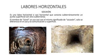 LABORES HORIZONTALES
SOCAVÓN
Es una labor horizontal o casi horizontal que conecta subterráneamente un
punto superficial con otra subterránea.
El nombre de “túnel” se usa casi con el mismo significado de “socavón”, solo se
diferencia en el uso y la comunicación a superficie.
 