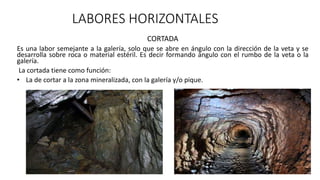 LABORES HORIZONTALES
CORTADA
Es una labor semejante a la galería, solo que se abre en ángulo con la dirección de la veta y se
desarrolla sobre roca o material estéril. Es decir formando ángulo con el rumbo de la veta o la
galería.
La cortada tiene como función:
• La de cortar a la zona mineralizada, con la galería y/o pique.
 