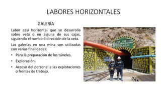 LABORES HORIZONTALES
GALERÍA
Labor casi horizontal que se desarrolla
sobre veta o en alguna de sus cajas,
siguiendo el rumbo ó dirección de la veta.
Las galerías en una mina son utilizadas
con varias finalidades:
• Para la preparación de los túneles.
• Exploración.
• Acceso del personal a las explotaciones
o frentes de trabajo.
 