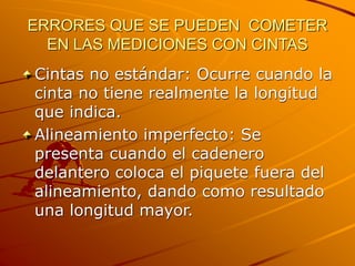 ERRORES QUE SE PUEDEN COMETER
EN LAS MEDICIONES CON CINTAS
Cintas no estándar: Ocurre cuando la
cinta no tiene realmente la longitud
que indica.
Alineamiento imperfecto: Se
presenta cuando el cadenero
delantero coloca el piquete fuera del
alineamiento, dando como resultado
una longitud mayor.
 