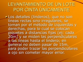 LEVANTAMIENTO DE UN LOTE
POR CINTA ÚNICAMENTE
Los detalles (linderos), que no son
líneas rectas sino irregulares, se
toman por el método de izquierdas y
derechas, para lo cual se colocan
piquetes a distancias fijas (ej: cada
20m) y se miden las perpendiculares
a las líneas hasta el lindero; en
general no deben pasar de 15m,
para poder trazar las perpendiculares
a ojo sin cometer mayor error.
 